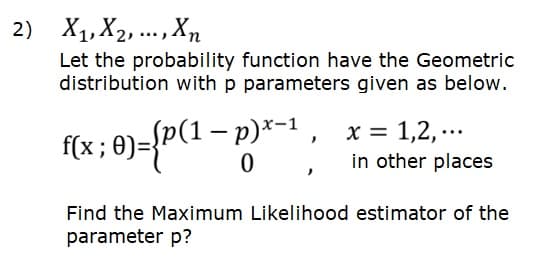 2) X1, X2, ..., Xn
Let the probability function have the Geometric
distribution with p parameters given as below.
f(x; 0)={P( -
– p)*-1 ,
x = 1,2, ...
in other places
f(x ; 0)=}
Find the Maximum Likelihood estimator of the
parameter p?
