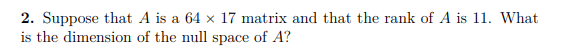 2. Suppose that A is a 64 x 17 matrix and that the rank of A is 11. What
is the dimension of the null space of A?
