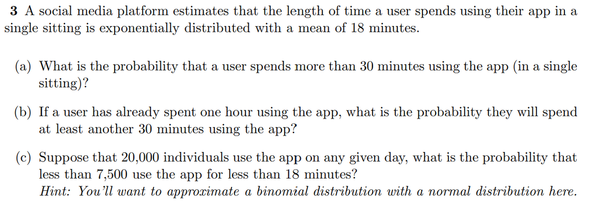 3 A social media platform estimates that the length of time a user spends using their app in a
single sitting is exponentially distributed with a mean of 18 minutes.
(a) What is the probability that a user spends more than 30 minutes using the app (in a single
sitting)?
(b) If a user has already spent one hour using the app, what is the probability they will spend
at least another 30 minutes using the app?
(c) Suppose that 20,000 individuals use the app on any given day, what is the probability that
less than 7,500 use the app for less than 18 minutes?
Hint: You'll want to approximate a binomial distribution with a normal distribution here.
