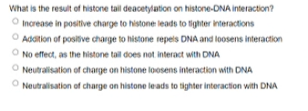 What is the result of histone tal deacetylation on histone-DNA interaction?
Increase in positive charge to histone leads to tighter interactions
O Addition of positive charge to histone repels DNA and loosens interaction
O No effect, as the histone tail does not interact with DNA
O Neutralisation of charge on histone loosens interaction with DNA
O Neutralisation of charge on histone leads to tighter interaction with DNA
