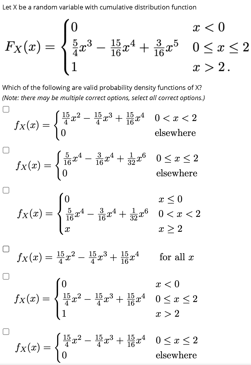Let X be a random variable with cumulative distribution function
ㅇ
x < 0
15 .4
16
Fx(x) =
5 „3
x* +
16
3
5
0 < x < 2
1
x > 2.
Which of the following are valid probability density functions of X?
(Note: there may be multiple correct options, select all correct options.)
x? - 3 + xª 0 <x < 2
15
.4
15 x* 0 <x < 2
fx(x) =
elsewhere
– +6 0 <x < 2
3
.4
x6 0<x < 2
16
-
fx(x) =
elsewhere
x < 0
fx(x) =
16t
oad-유z4 + a6 0<z<2
9x6 0<x < 2
x > 2
fx(x) = Fa² – Ha3+
15
x° +
15 „4
16X
for all x
-
x < 0
P? - 3 + 0< x < 2
15
.4
fx(x) =
16
1
x > 2
Sa2 - Fa3 + x4
15
16
0 < x < 2
fx(x) =
elsewhere
