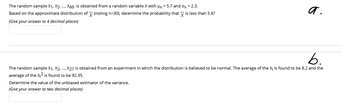 The random sample X1, X2, .., X60 is obtained from a random variable X with µx = 5.7 and ox = 2.3.
Based on the approximate distribution of y (noting n>30), determine the probability that y is less than 5.6?
(Give your answer to 4 decimal places)
b:
6.
The random sample X1, X2, .., X27 is obtained from an experiment in which the distribution is believed to be normal. The average of the X¡ is found to be 8.2 and the
average of the X;2 is found to be 92.35.
Determine the value of the unbiased estimator of the variance.
(Give your answer to two decimal places)

