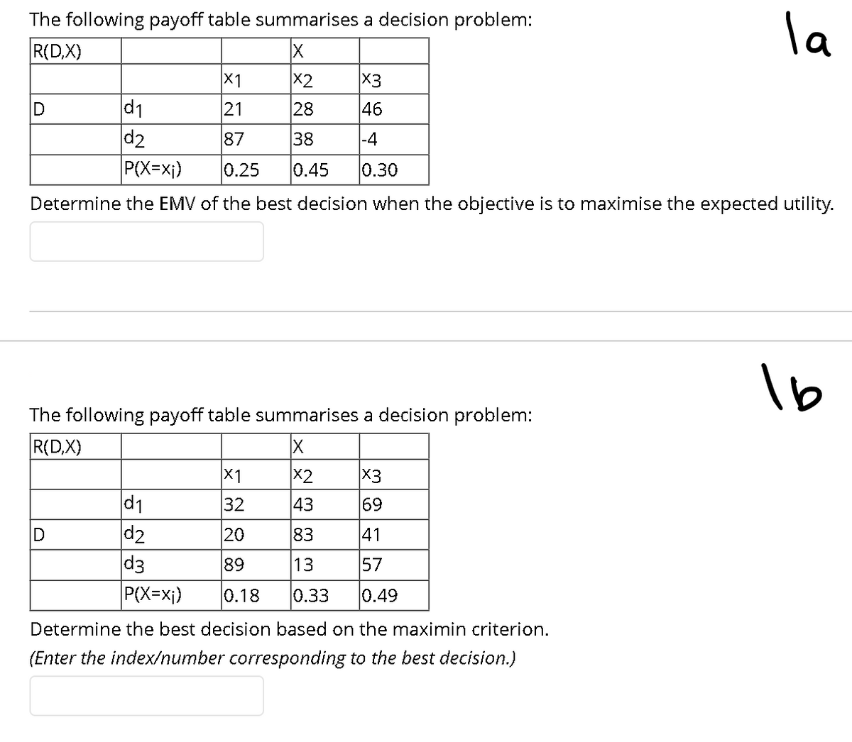 la
The following payoff table summarises a decision problem:
R(D,X)
X1
X2
X3
d1
d2
D
21
28
46
87
38
|-4
P(X=xj)
0.25
0.45
0.30
Determine the EMV of the best decision when the objective is to maximise the expected utility.
The following payoff table summarises a decision problem:
R(D,X)
X1
X2
X3
d1
d2
d3
P(X=xj)
32
43
69
20
83
41
89
13
57
0.18
0.33
0.49
Determine the best decision based on the maximin criterion.
(Enter the index/number corresponding to the best decision.)
