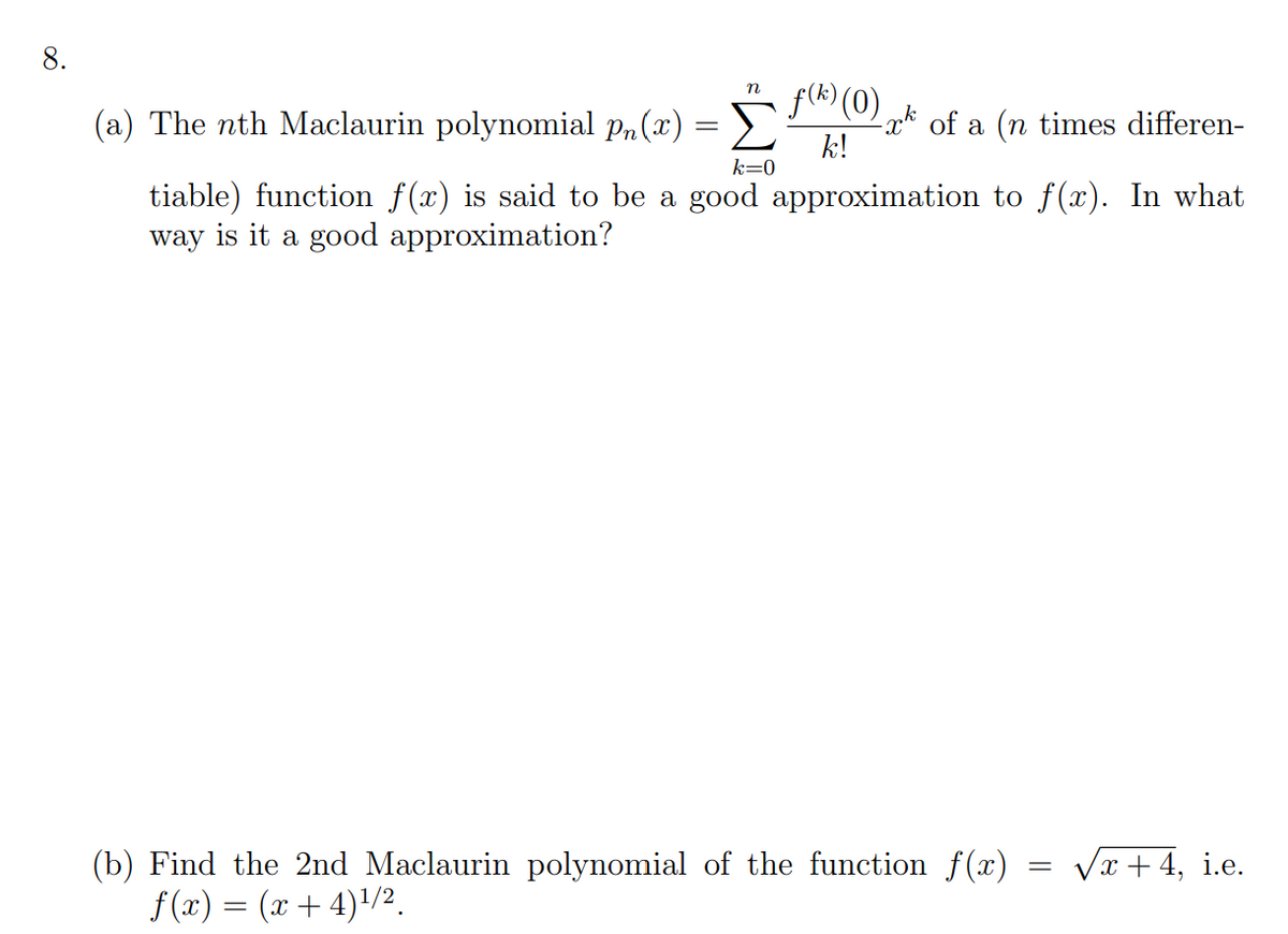 8.
f(k) (0)
n
(a) The nth Maclaurin polynomial p„(x)
x* of a (n times differen-
k!
k=0
tiable) function f(x) is said to be a good approximation to f(x). In what
way is it a good approximation?
Vx + 4, i.e.
(b) Find the 2nd Maclaurin polynomial of the function f(x)
f(x) = (x + 4)/2.
