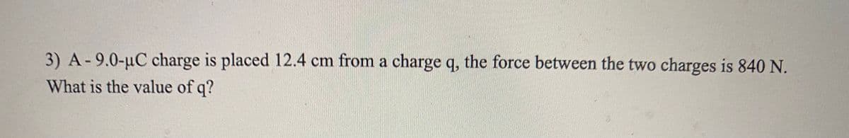 3) A-9.0-uC charge is placed 12.4 cm from a charge q, the force between the two charges is 840 N.
What is the value of q?
