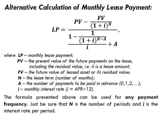 Alternative Calculation of Monthly Lease Payment:
FV
PV
(1+ i)N
1
LP =
1
(1+i)N-A
i
+ A
where LP – monthly lease payment;
PV – the present value of the future payments on the lease,
including the residual value, i.e. it is a lease amount;
FV – the future value of leased asset or its residual value;
N- the lease term (number of months);
A - the number of payments to be paid in advance (0,1,2,...);
i- monthly interest rate (i = APR÷12).
The formula presented above can be used for any payment
frequency. Just be sure that N is the number of periods and į is the
interest rate per period.
