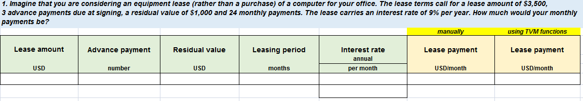 1. Imagine that you are considering an equipment lease (rather than a purchase) of a computer for your office. The lease terms call for a lease amount of $3,500,
3 advance payments due at signing, a residual value of $1,000 and 24 monthly payments. The lease carries an interest rate of 9% per year. How much would your monthly
payments be?
manually
using TVM functions
Lease amount
Advance payment
Residual value
Leasing period
Interest rate
Lease payment
Lease payment
annual
USD
number
USD
months
per month
USD/month
USD/month

