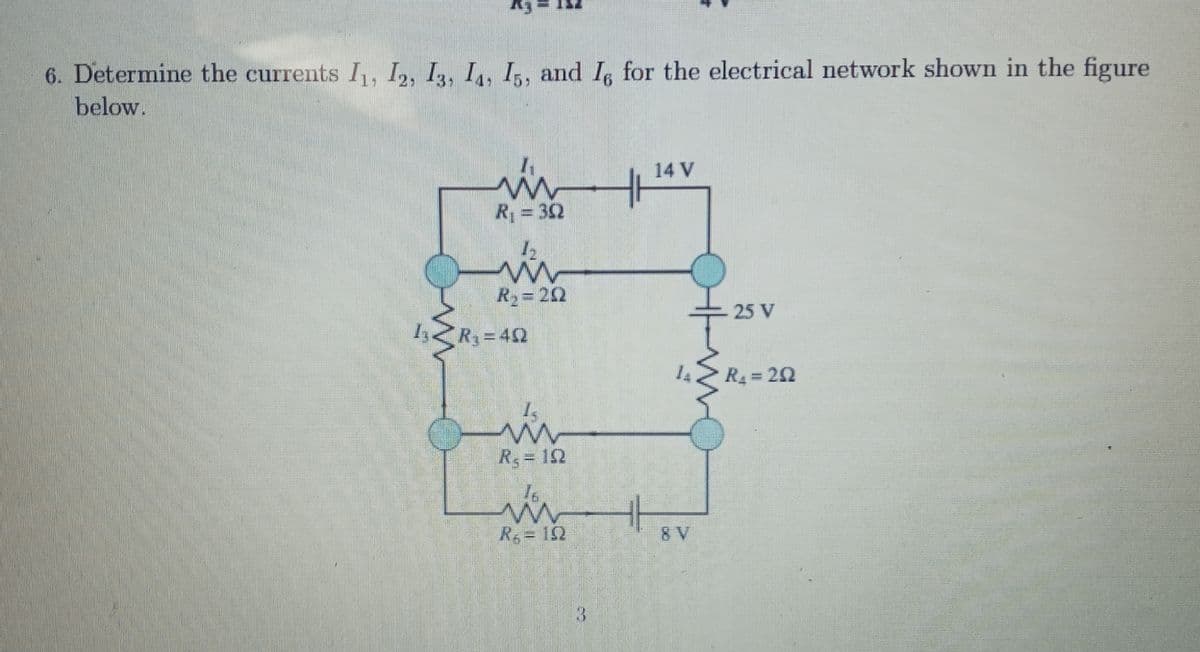 6. Determine the currents I, I,, I3, I,, I,, and Is for the electrical network shown in the figure
25
below.
14 V
R; = 32
R2= 22
25 V
<R, =42
R =22
%3D
R 12
R= 152
8 V
