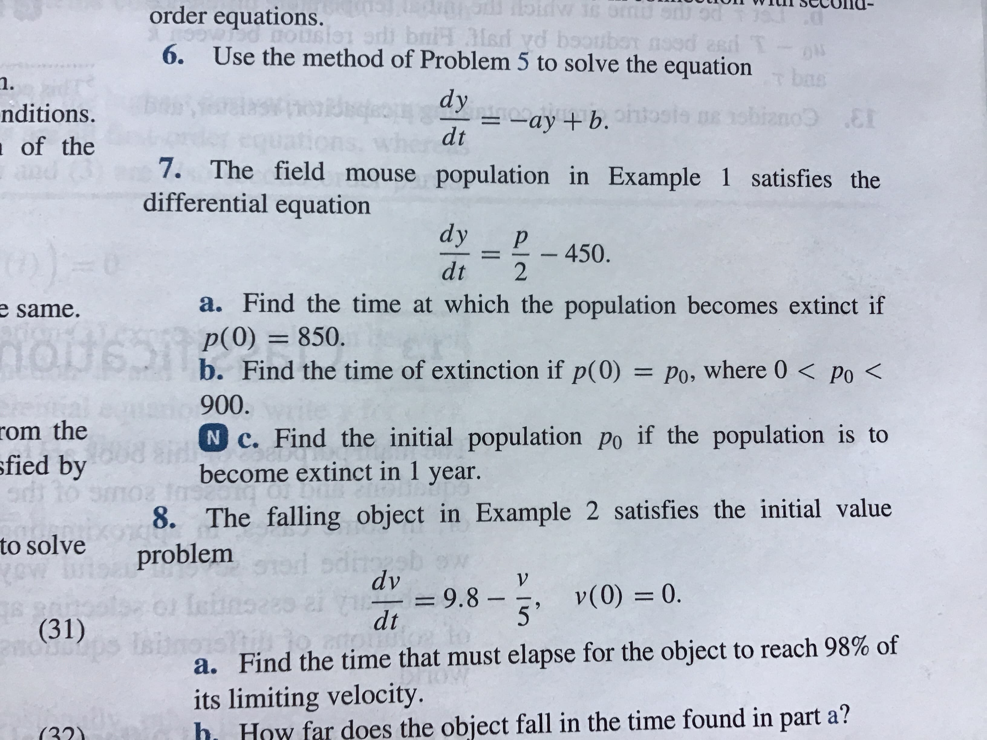 tioIn
vvrunSecolld-
order equations.
6.
Use the method of Problem 5 to solve the equation
1.
nditions.
of the
dy
dt ayb.
7. The field mouse population in Example 1 satisfies the
differential equation
dyP 450.
dt 2
a. Find the time at which the population becomes extinct if
p(O) 850.
b. Find the time of extinction if p(0) Po, where 0< po<
900
N c. Find the initial population po if the population is to
become extinct in 1 year
e
same.
om the
fied by
8. The falling object in Example 2 satisfies the initial value
to solve problem
dv
9.8 v0) 0
dt
(31)
a. Find the time that must elapse for the object to reach 98% of
its limiting velocity.
h How far does the object fall in the time found in part a?
(221
