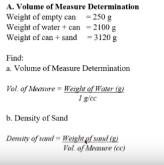 A. Volume of Measure Determination
Weight of empty can = 250 g
Weight of water + can = 2100 g
Weight of can + sand = 3120 g
Find:
a. Volume of Measure Determination
Vol. of Measure = Weight of Water (g)
1 g/cc
b. Density of Sand
Density of sand = Weight of sand (g)
Vol. of Measure (cc)
