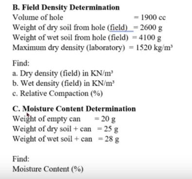 B. Field Density Determination
Volume of hole
= 1900 cc
Weight of dry soil from hole (field) _= 2600 g
Weight of wet soil from hole (field) = 4100 g
Maximum dry density (laboratory) = 1520 kg/m³
Find:
a. Dry density (field) in KN/m³
b. Wet density (field) in KN/m³
c. Relative Compaction (%)
C. Moisture Content Determination
Weight of empty can
Weight of dry soil + can = 25 g
Weight of wet soil + can = 28 g
= 20 g
Find:
Moisture Content (%)
