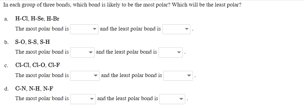 In each group of three bonds, which bond is likely to be the most polar? Which will be the least polar?
а.
H-CI, H-Se, H-Br
The most polar bond is
- and the least polar bond is
b. S-O, S-S, S-H
The most polar bond is
v and the least polar bond is
c.
Cl-Cl, Cl-O, Cl-F
The most polar bond is
and the least polar bond is
d.
C-N, N-Η, ΝF
The most polar bond is
and the least polar bond is
