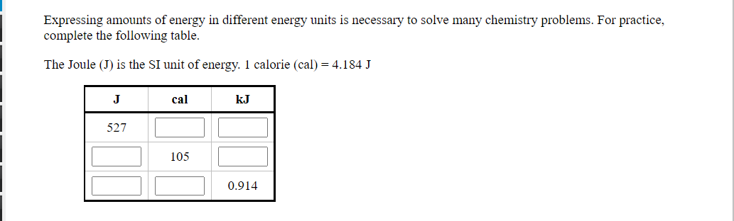 Expressing amounts of energy in different energy units is necessary to solve many chemistry problems. For practice,
complete the following table.
The Joule (J) is the SI unit of energy. 1 calorie (cal) = 4.184 J
J
cal
kJ
527
105
0.914
