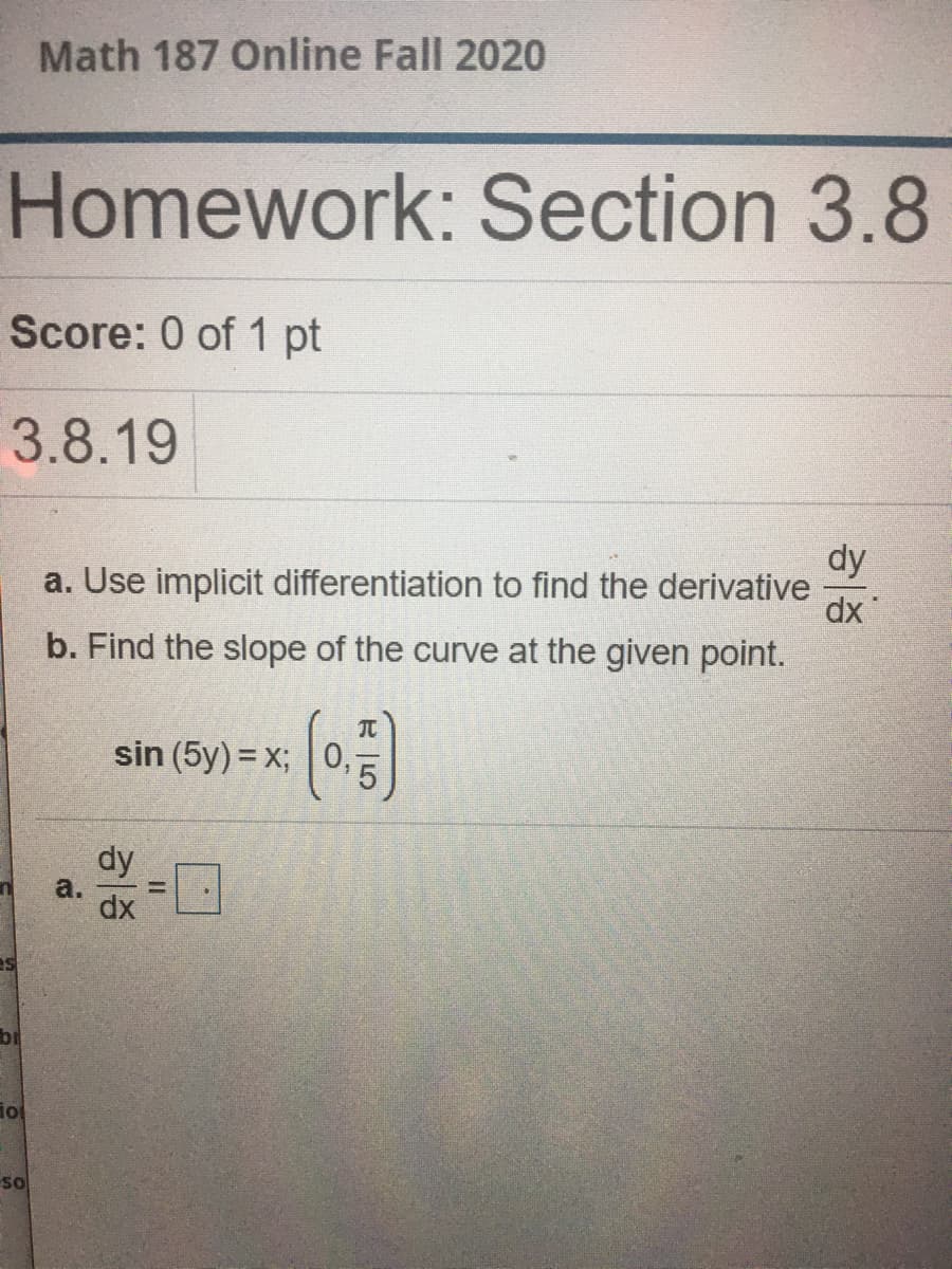 Math 187 Online Fall 2020
Homework: Section 3.8
Score: 0 of 1 pt
3.8.19
dy
a. Use implicit differentiation to find the derivative
dx
b. Find the slope of the curve at the given point.
TC
sin (5y) = x; 0,
dy
а.
%3D
dx
br
iol
so
I3I
