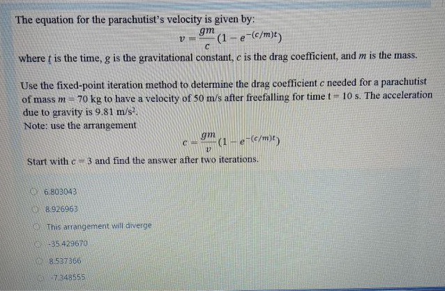 The equation for the parachutist's velocity is given by:
gm
(1-e-c/m)t)
C.
where t is the time, g is the gravitational constant, c is the drag coefficient, and m is the mass.
Use the fixed-point iteration method to determine the drag coefficient c needed for a parachutist
70 kg to have a velocity of 50 m/s after freefalling for time t = 10 s. The acceleration
of mass m=
due to gravity is 9.81 m/s.
Note: use the arrangement
gm
C =
(1-e-(c/m)t)
Start with c = 3 and find the answer after two iterations.
6.803043
O 8.926963
O This arrangement will diverge
-35.42967O
8.537366
7.348555
