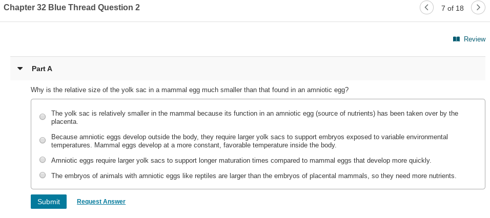 Chapter 32 Blue Thread Question 2
<)
7 of 18
I Review
Part A
Why is the relative size of the yolk sac in a mammal egg much smaller than that found in an amniotic egg?
The yolk sac is relatively smaller in the mammal because its function in an amniotic egg (source of nutrients) has been taken over by the
placenta.
Because amniotic eggs develop outside the body, they require larger yolk sacs to support embryos exposed to variable environmental
temperatures. Mammal eggs develop at a more constant, favorable temperature inside the body.
Amniotic eggs require larger yolk sacs to support longer maturation times compared to mammal eggs that develop more quickly.
The embryos of animals with amniotic eggs like reptiles are larger than the embryos of placental mammals, so they need more nutrients.
Submit
Request Answer
