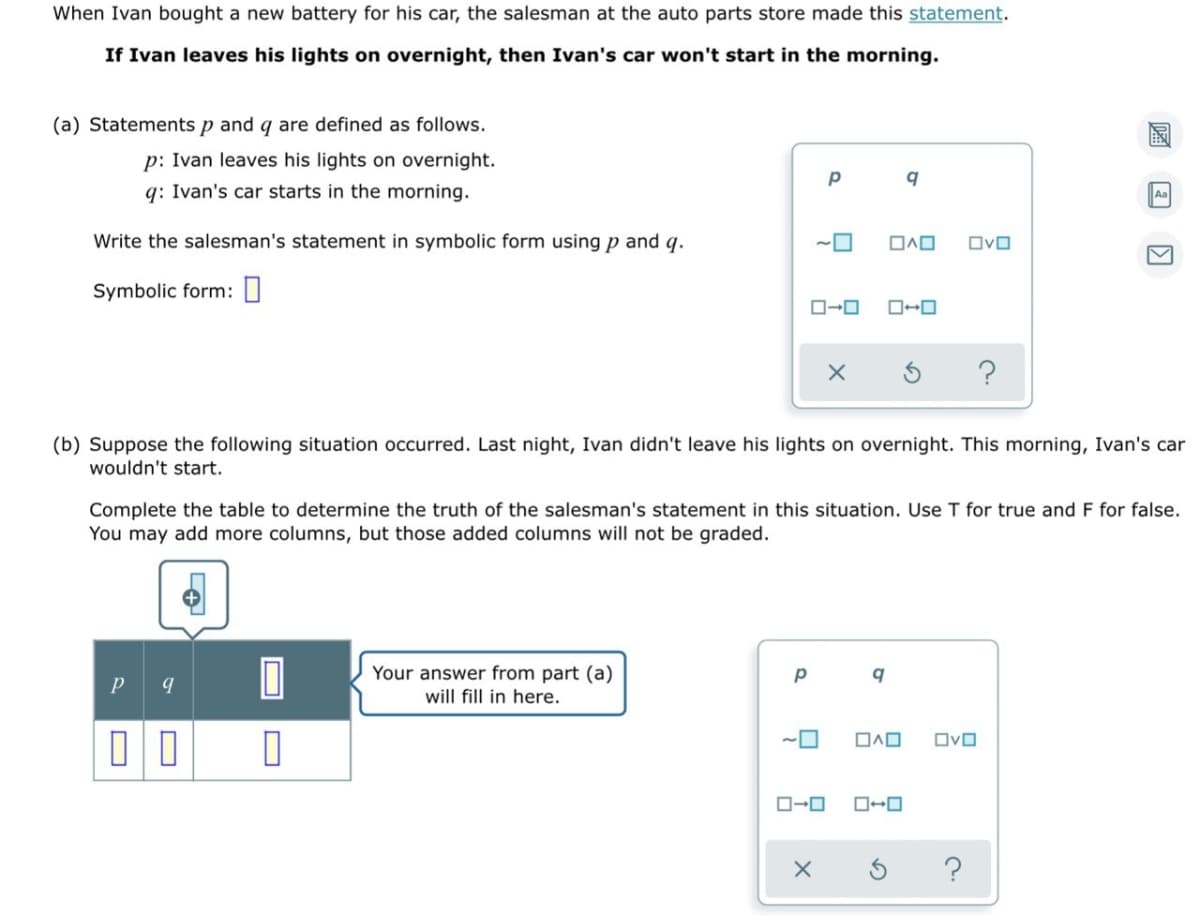When Ivan bought a new battery for his car, the salesman at the auto parts store made this statement.
If Ivan leaves his lights on overnight, then Ivan's car won't start in the morning.
(a) Statements p and q are defined as follows.
p: Ivan leaves his lights on overnight.
q: Ivan's car starts in the morning.
Write the salesman's statement in symbolic form using p and q.
OvO
Symbolic form: 0
?
(b) Suppose the following situation occurred. Last night, Ivan didn't leave his lights on overnight. This morning, Ivan's car
wouldn't start.
Complete the table to determine the truth of the salesman's statement in this situation. Use T for true and F for false.
You may add more columns, but those added columns will not be graded.
Your answer from part (a)
will fill in here.
OvO
