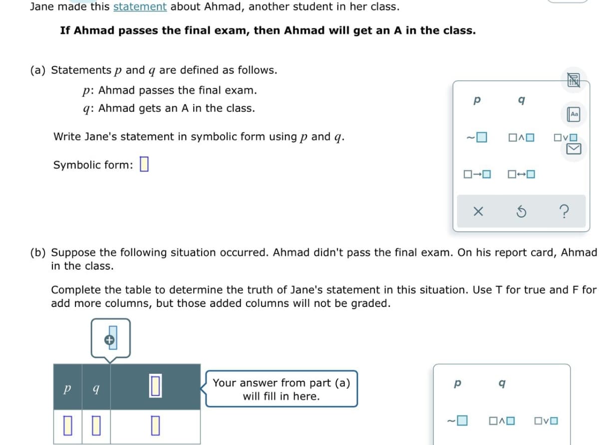 Jane made this statement about Ahmad, another student in her class.
If Ahmad passes the final exam, then Ahmad will get an A in the class.
(a) Statements p and q are defined as follows.
p: Ahmad passes the final exam.
q: Ahmad gets an A in the class.
Aa
Write Jane's statement in symbolic form using p and q.
OvO
Symbolic form: ||
?
(b) Suppose the following situation occurred. Ahmad didn't pass the final exam. On his report card, Ahmad
in the class.
Complete the table to determine the truth of Jane's statement in this situation. Use T for true and F for
add more columns, but those added columns will not be graded.
Your answer from part (a)
will fill in here.
OvO
