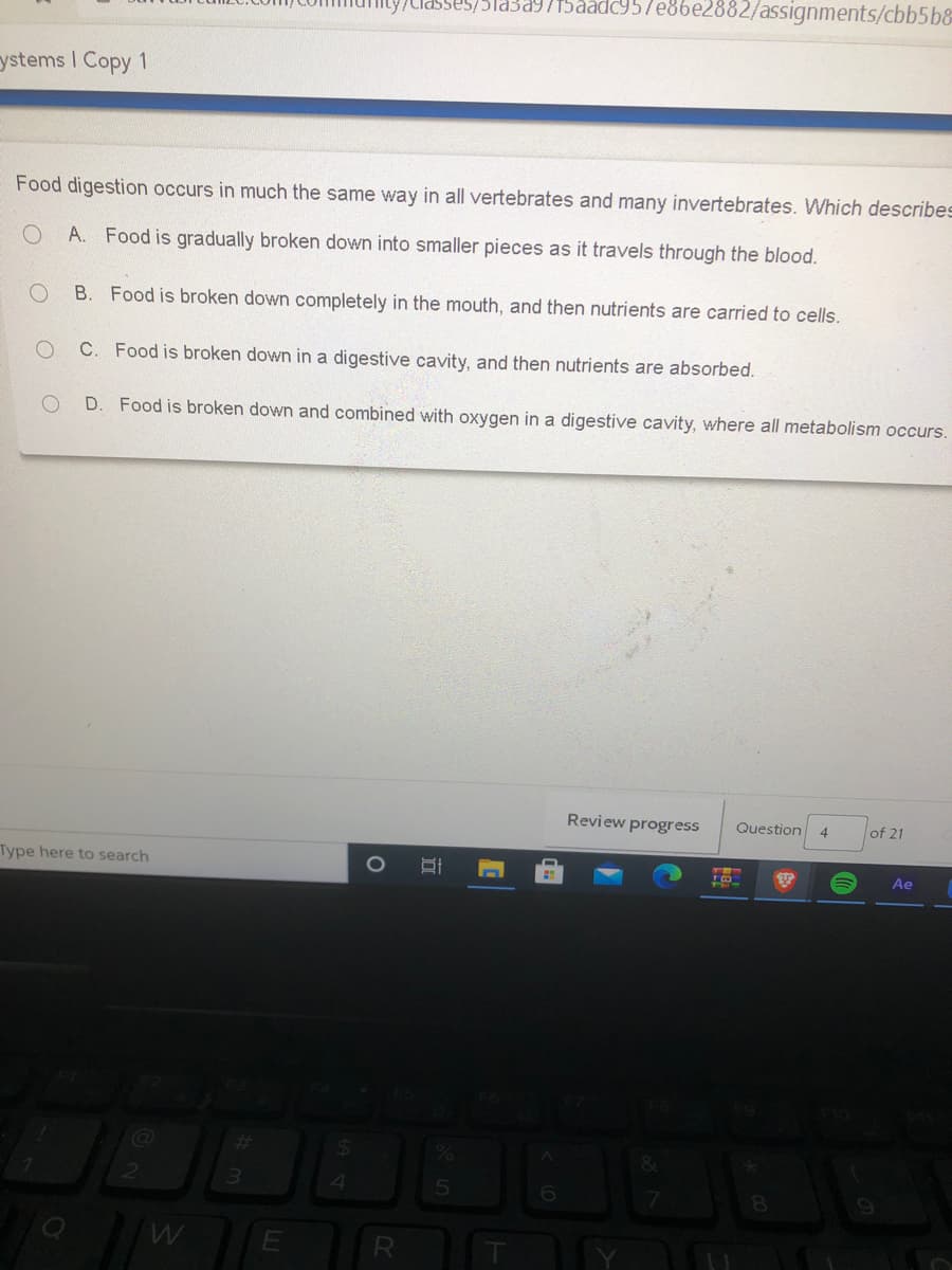 asses/5Ta3a9715aadc957e86e2882/assignments/cbb5b&
ystems I Copy 1
Food digestion occurs in much the same way in all vertebrates and many invertebrates. Which describes
A. Food is gradually broken down into smaller pieces as it travels through the blood.
B. Food is broken down completely in the mouth, and then nutrients are carried to cells.
C. Food is broken down in a digestive cavity, and then nutrients are absorbed.
D. Food is broken down and combined with oxygen in a digestive cavity, where all metabolism occurs.
Review progress
of 21
Question
4
Type here to search
Ae
%23
4
6.
