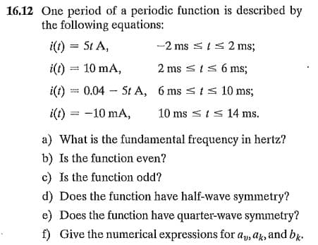 16,12 One period of a periodic function is described by
the following equations:
i(t) = 5t A,
-2 ms sis 2 ms;
i(t) = 10 mA,
2 ms sIS 6 ms;
i(t):
0.04 - 5t A, 6 ms sts 10 ms;
i(t)
-10 mA,
10 ms < ts 14 ms.
a) What is the fundamental frequency in hertz?
b) Is the function even?
c) Is the function odd?
d) Does the function have half-wave symmetry?
e) Does the function have quarter-wave symmetry?
f) Give the numerical expressions for a, ak, and bk.

