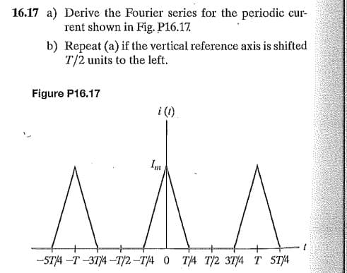 16.17 a) Derive the Fourier series for the periodic cur-
rent shown in Fig., P16.17.
b) Repeat (a) if the vertical reference axis is shifted
T/2 units to the left.
Figure P16.17
i (1)
-STA -T-314 -TỊ2 –T/4 0 T/4 T2 314 T STA

