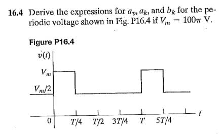 16.4 Derive the expressions for a, ak, and by for the pe-
riodic voltage shown in Fig. P16.4 if Vm = 1007 V.
Figure P16.4
v(1)
Vm
Vm/2!
T/4 T/2 3T/4
T ST/4
