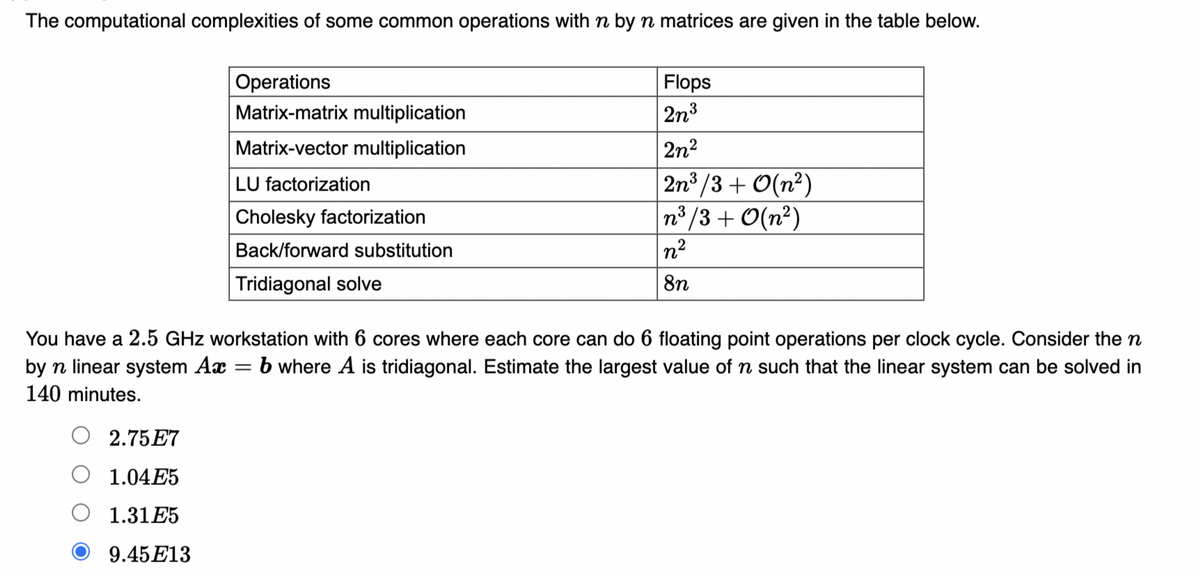 The computational complexities of some common operations with n by n matrices are given in the table below.
Operations
Matrix-matrix multiplication
Flops
2n3
Matrix-vector multiplication
2n2
2n /3 + O(n²)
n3 /3 + O(n²)
LU factorization
Cholesky factorization
Back/forward substitution
n2
Tridiagonal solve
8n
You have a 2.5 GHz workstation with 6 cores where each core can do 6 floating point operations per clock cycle. Consider the n
by n linear system Ax
140 minutes.
b where A is tridiagonal. Estimate the largest value of n such that the linear system can be solved in
||
2.75E7
1.04E5
1.31E5
9.45E13
