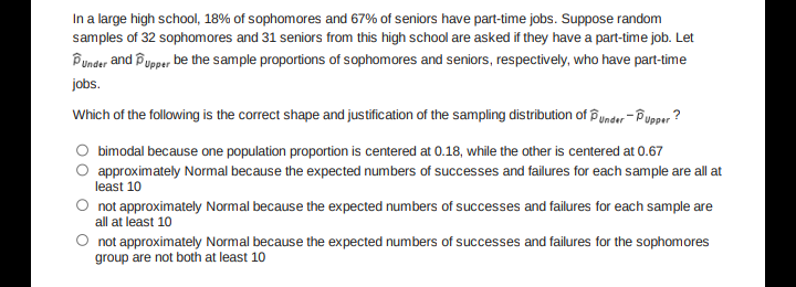 In a large high school, 18% of sophomores and 67% of seniors have part-time jobs. Suppose random
samples of 32 sophomores and 31 seniors from this high school are asked if they have a part-time job. Let
Under and Pupper be the sample proportions of sophomores and seniors, respectively, who have part-time
jobs.
Which of the following is the correct shape and justification of the sampling distribution of under-Pupper?
bimodal because one population proportion is centered at 0.18, while the other is centered at 0.67
approximately Normal because the expected numbers of successes and failures for each sample are all at
least 10
not approximately Normal because the expected numbers of successes and failures for each sample are
all at least 10
not approximately Normal because the expected numbers of successes and failures for the sophomores
group are not both at least 10