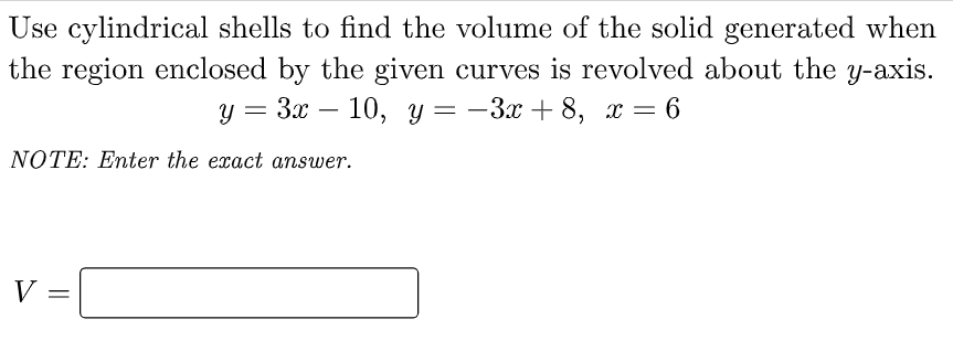Use cylindrical shells to find the volume of the solid generated when
the region enclosed by the given curves is revolved about the y-axis.
У 3 Зх — 10, у — — Зх + 8, х — 6
NOTE: Enter the exact answer.
V

