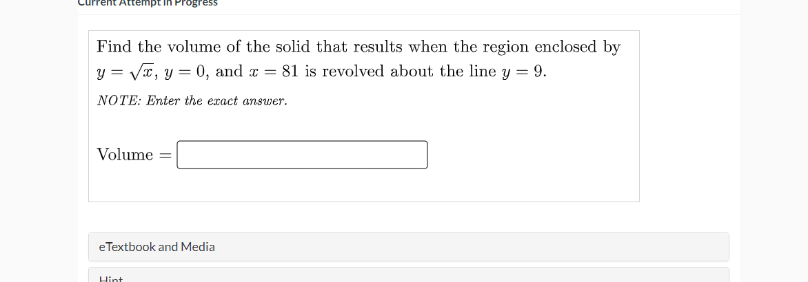 empt in Progress
Find the volume of the solid that results when the region enclosed by
y = Vx, y = 0, and x = 81 is revolved about the line y = 9.
NOTE: Enter the exact answer.
Volume
eTextbook and Media
Hint
