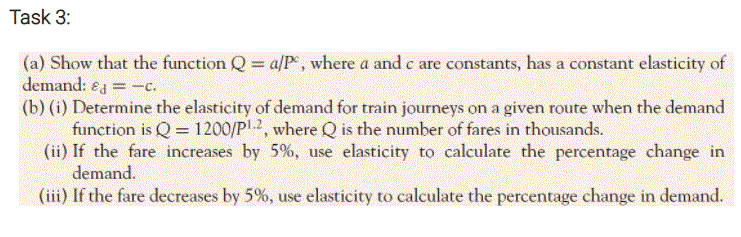 Task 3:
(a) Show that the function Q= a/P, where a and e are constants, has a constant elasticity of
demand: eg =-c.
(b) (i) Determine the elasticity of demand for train journeys on a given route when the demand
function is Q= 1200/P2, where Q is the number of fares in thousands.
(ii) If the fare increases by 5%, use elasticity to calculate the percentage change in
demand.
(iii) If the fare decreases by 5%, use elasticity to calculate the percentage change in demand.
