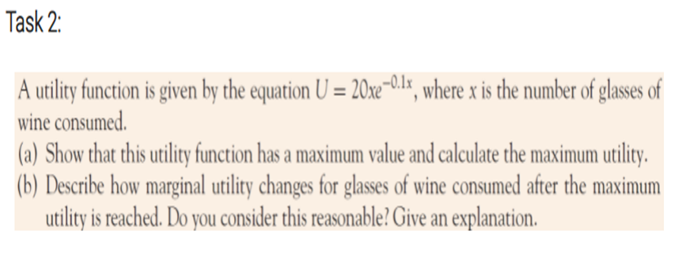 Task 2:
A utility function is given by the equation U = 20xe-01x, where x is the number of glasses of
wine consumed.
(a) Show that this utility function has a maximum value and calculate the maximum utility.
(b) Describe how marginal utility changes for glasses of wine consumed after the maximum
utility is reached. Do you consider this reasonable? Give an explanation.
