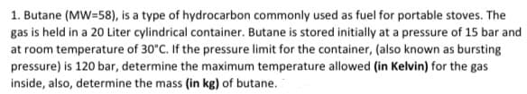1. Butane (MW=58), is a type of hydrocarbon commonly used as fuel for portable stoves. The
gas is held in a 20 Liter cylindrical container. Butane is stored initially at a pressure of 15 bar and
at room temperature of 30°C. If the pressure limit for the container, (also known as bursting
pressure) is 120 bar, determine the maximum temperature allowed (in Kelvin) for the gas
inside, also, determine the mass (in kg) of butane.
