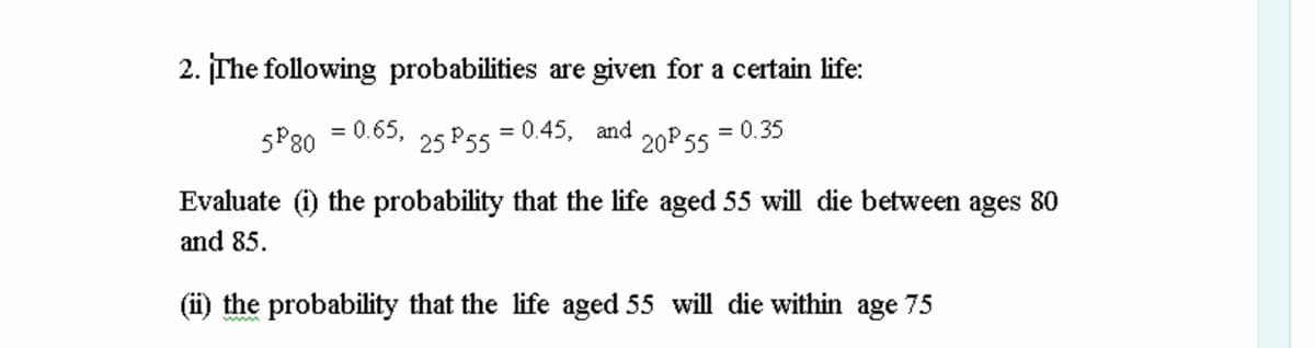 2. įThe following probabilities are given for a certain life:
5P80
0.65,
25 P55
= 0.45, and
20 55
= 0.35
Evaluate (i) the probability that the life aged 55 will die between ages 80
and 85.
(ii) the probability that the life aged 55 will die within age 75
