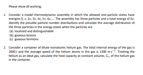 Please show all working.
1. Consider a model thermodynamic assembly in which the allowed one-particle states have
energies 0, e, 2ɛ, 3ɛ, 4ɛ, 5ɛ, 6E,. The assembly has three particles and a total energy of 6ɛ.
Identify the possible particle number distributions and calculate the average distribution of
the three particles in the energy states when the particles are
(a) localized and distinguishable
(b) gaseous bosons
(c) gaseous fermions
2. Consider a container of dilute monatomic helium gas. The total internal energy of the gas is
2000J and the average speed of the helium atoms in the gas is 1300 ms-1. Treating the
helium as an ideal gas, calculate the heat capacity at constant volume, Cy, of the helium gas
in the container.
