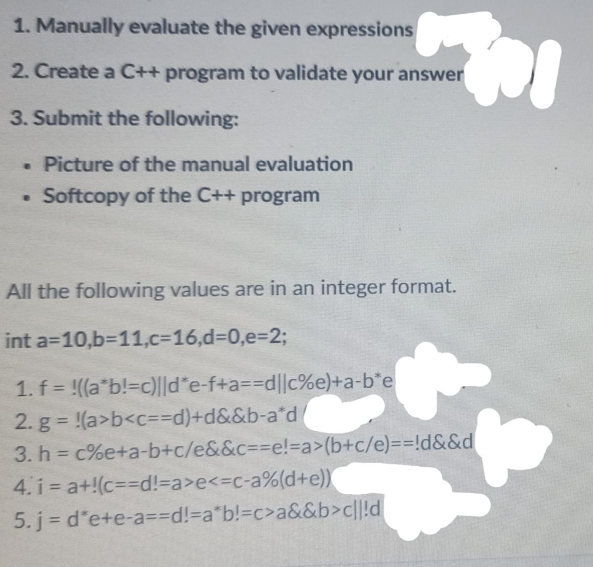1. Manually evaluate the given expressions
2. Create a C++ program to validate your answer
3. Submit the following:
. Picture of the manual evaluation
• Softcopy of the C++ program
All the following values are in an integer format.
int a=10,b311,c=16,d=0,e=2;
1. f = !((a*b!=c)l|d*e-f+a3D%3Dd||c%e)+a-b*e
2. g = !(a>b<c=3Dd)+d&&b-a*d
3. h = c%e+a-b+c/e&&c3D%3De!=Da>(b+c/e)%3D%3D!d&&d
4. i = a+!(c=D%3Dd!=a>e<3Dc-a%(d+e))
5. j d*e+e-a==Dd!%3Da*b!%3Dc>a&&b>c||!d
