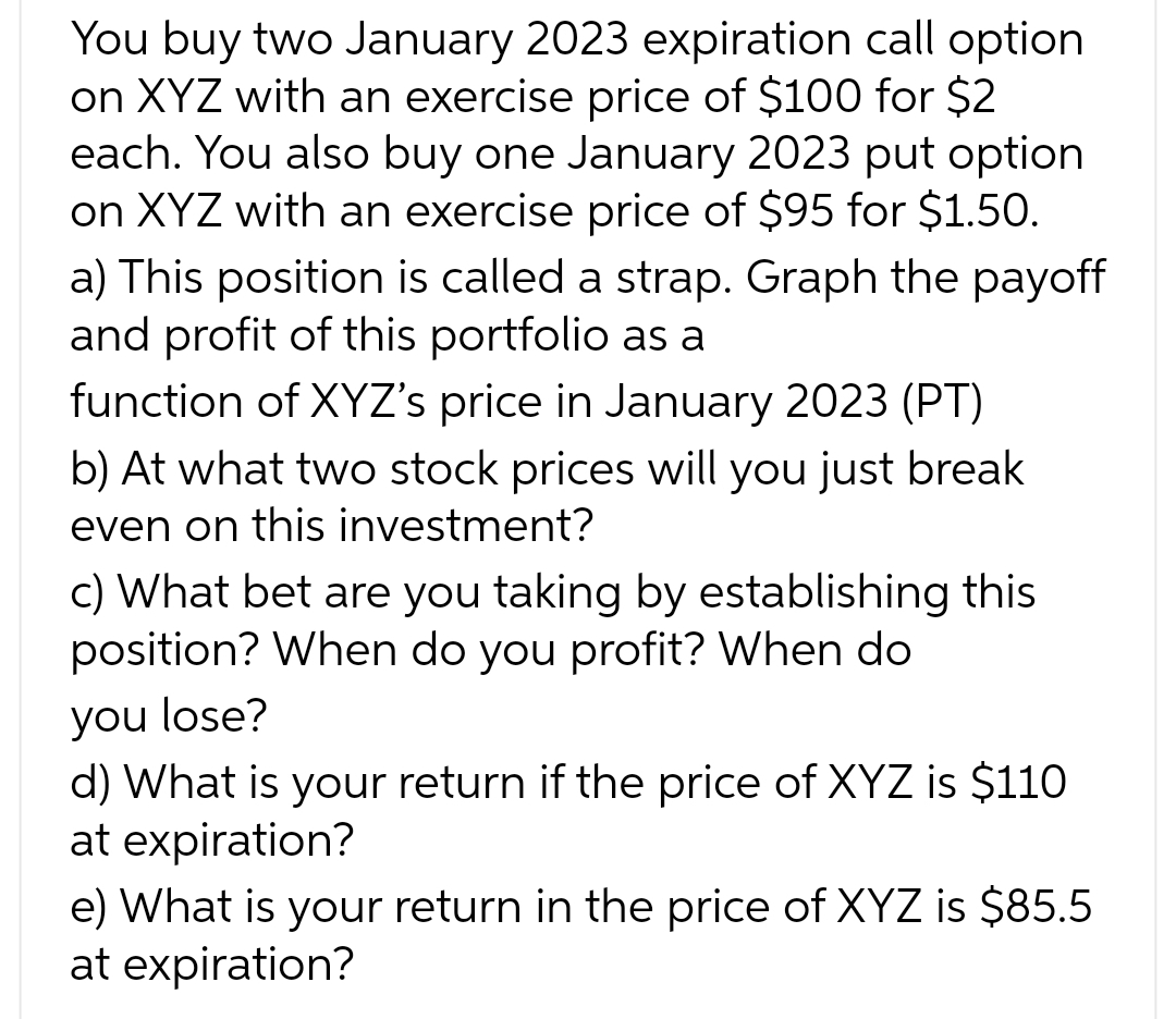 You buy two January 2023 expiration call option
on XYZ with an exercise price of $100 for $2
each. You also buy one January 2023 put option
on XYZ with an exercise price of $95 for $1.50.
a) This position is called a strap. Graph the payoff
and profit of this portfolio as a
function of XYZ's price in January 2023 (PT)
b) At what two stock prices will you just break
even on this investment?
c) What bet are you taking by establishing this
position? When do you profit? When do
you lose?
d) What is your return if the price of XYZ is $110
at expiration?
e) What is your return in the price of XYZ is $85.5
at expiration?