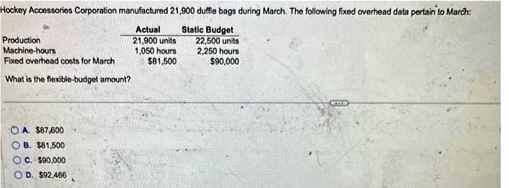 Hockey Accessories Corporation manufactured 21,900 duffle bags during March. The following fixed overhead data pertain to March:
Static Budget
Actual
21,900 units
1,050 hours
$81,500
Production
Machine-hours
Fixed overhead costs for March
What is the flexible-budget amount?
A $87,600
B. $81,500
OC. $90,000
OD. $92,466
22,500 units
2,250 hours
$90,000
BETER