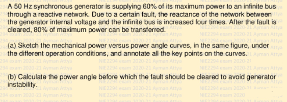 A 50 Hz synchronous generator is supplying 60% of its maximum power to an infinite bus
through a reactive network. Due to a certain fault, the reactance of the network between
the generator internal voltage and the infinite bus is increased four times. After the fault is
cleared, 80% of maximum power can be transferred.
Attya
Attya
Attya
(a) Sketch the mechanical power versus power angle curves, in the same figure, undery
the different operation conditions, and annotate all the key points on the curves. Ayman Attya
Ayman Attya
(b) Calculate the power angle before which the fault should be cleared to avoid generator
instability.
NIE2294 ex
NIE2294 ex
2020
