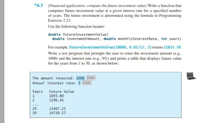 *6.7 (Financial application: compute the future investment value) Write a function that
computes future investment value at a given interest rate for a specified number
of years. The future investment is determined using the formula in Programming
Exercise 2.23.
Use the following function header:
double futureInvestmentValue(
double investmentAmount, double monthlyInterestRate, int years)
Forexample, futureInvestmentValue(10000, 0.05/12, 5) returns 12833. 59.
Write a test program that prompts the user to enter the investment amount (e.g.,
1000) and the interest rate (e.g. 9%) and prints a table that displays future value
for the years from 1 to 30, as shown below:
The amount invested: 1000 iter
Annual interest rate: 9 r
Years Future Value
1
1093.80
2
1196.41
29
13467.25
30
14730.57
