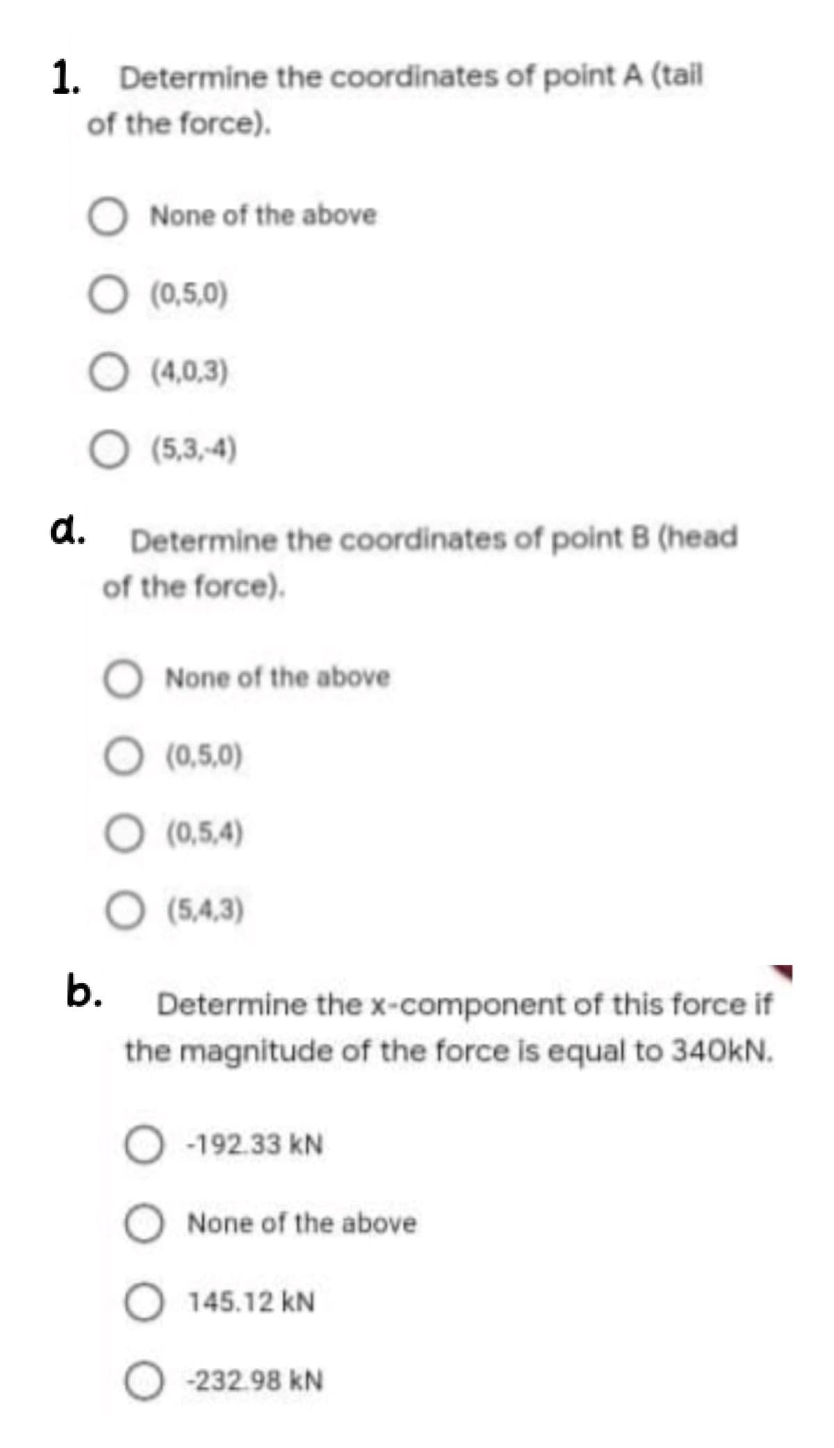 1. Determine the coordinates of point A (tail
of the force).
None of the above
O (0,5,0)
O (4,0,3)
(5,3,-4)
d. Determine the coordinates of point B (head
of the force).
O None of the above
(0,5,0)
O (0,5,4)
O (5,4,3)
b.
Determine the x-component of this force if
the magnitude of the force is equal to 340kN.
-192.33 kN
None of the above
145.12 kN
-232.98 kN
O O o O
O O O O
