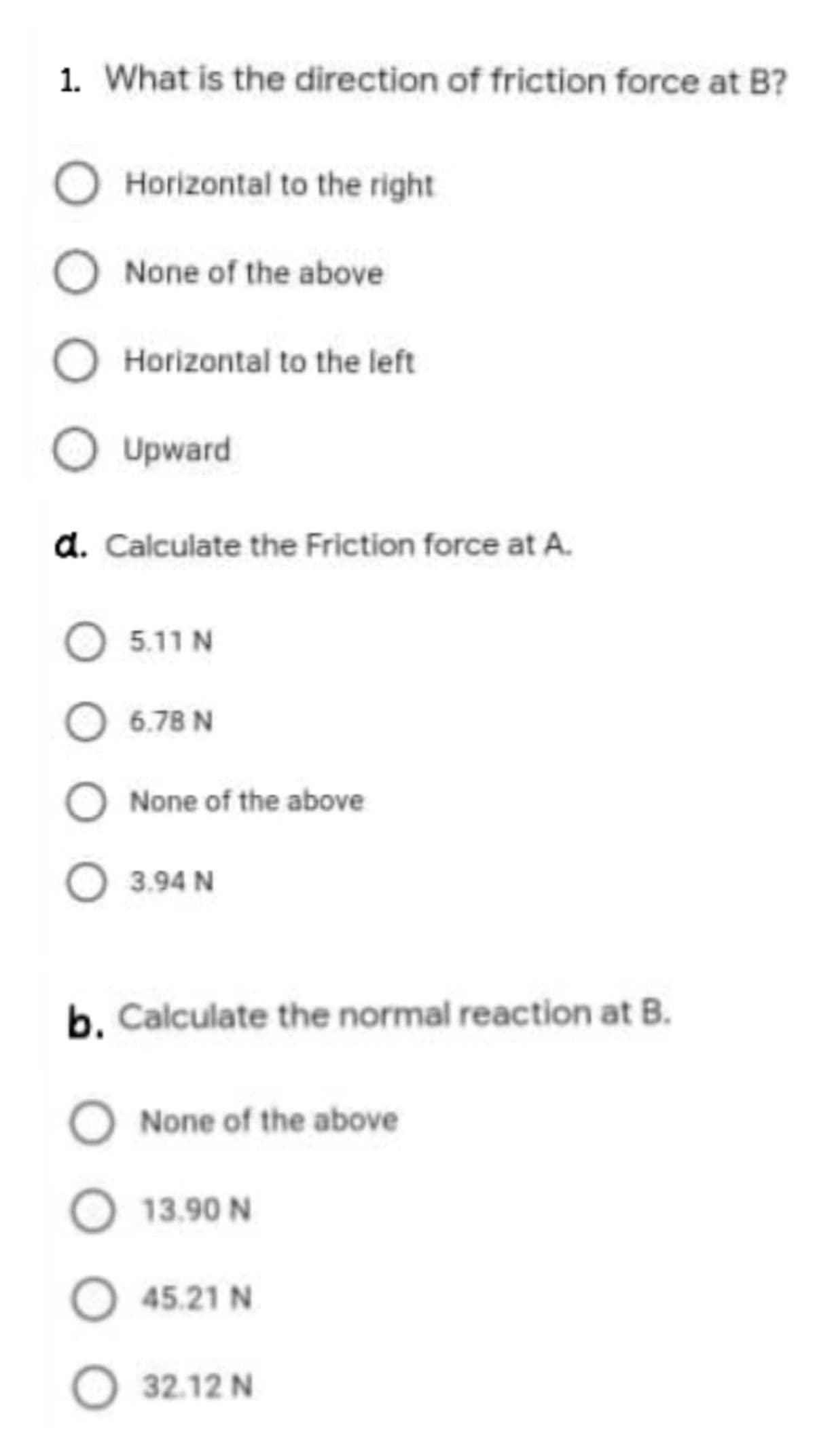 1. What is the direction of friction force at B?
Horizontal to the right
None of the above
Horizontal to the left
Upward
d. Calculate the Friction force at A.
O 5.11 N
6.78 N
None of the above
O 3.94 N
b. Calculate the normal reaction at B.
None of the above
13.90 N
O 45.21 N
O 32.12 N
O O O O
O O O
