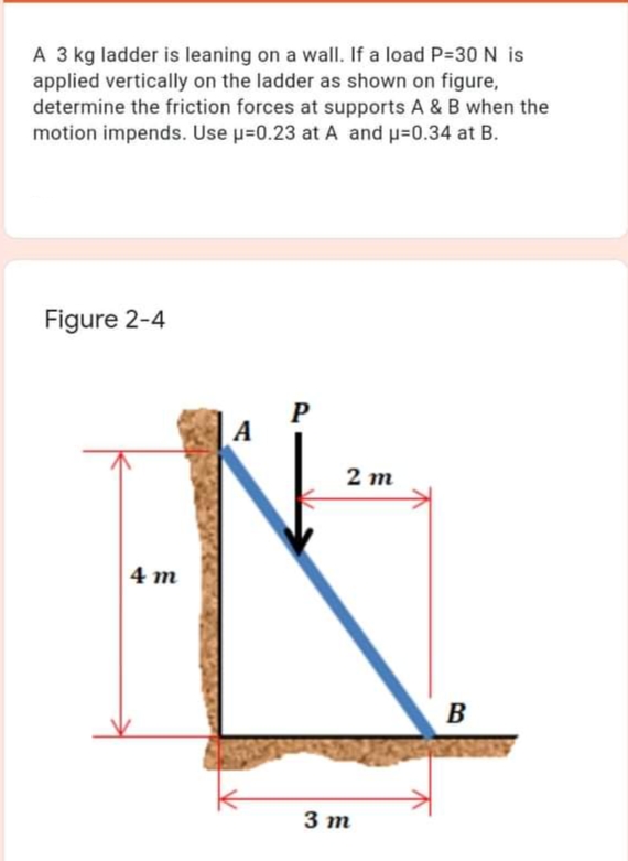 A 3 kg ladder is leaning on a wall. If a load P=30 N is
applied vertically on the ladder as shown on figure,
determine the friction forces at supports A & B when the
motion impends. Use u=0.23 at A and u=0.34 at B.
Figure 2-4
A
2 m
4 m
3 m
