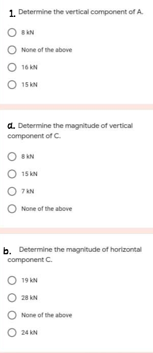1. Determine the vertical component of A.
8 kN
None of the above
O 16 kN
O 15 kN
d. Determine the magnitude of vertical
component of C.
8 kN
O 15 kN
O 7 KN
None of the above
b. Determine the magnitude of horizontal
component C.
19 kN
28 kN
None of the above
O 24 kN
