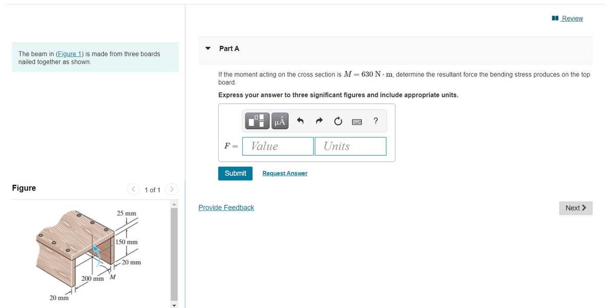 I Review
Part A
The beam in (Figure 1) is made from three boards
nailed together as shown.
If the moment acting on the cross section is M = 630 N · m, determine the resultant force the bending stress produces on the top
board.
Express your answer to three significant figures and include appropriate units.
HA
?
F =
Value
Units
Submit
Request Answer
Figure
1 of 1
Provide Feedback
Next >
25 mm
150 mm
20 mm
200 mm M
20 mm
