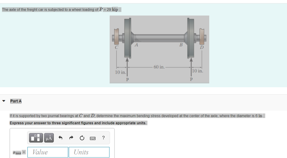 The axle of the freight car is subjected to a wheel loading of P = 29 kip
A
В
60 in.
10 in.
10 in.
P
P
Part A
If it is supported by two journal bearings at C and D, determine the maximum bending stress developed at the center of the axle, where the diameter is 6 in .
Express your answer to three significant figures and include appropriate units.
?
Value
Units
Omax =
