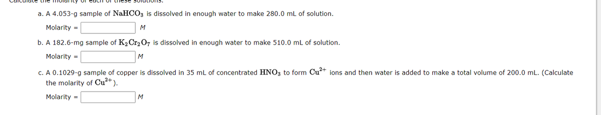 a. A 4.053-g sample of NaHCO3 is dissolved in enough water to make 280.0 mL of solution.
Molarity =
M
b. A 182.6-mg sample of K2 Cr2 O7 is dissolved in enough water to make 510.0 mL of solution.
Molarity =
M
c. A 0.1029-g sample of copper is dissolved in 35 ml of concentrated HNO3 to form Cu+ ions and then water is added to make a total volume of 200.0 mL. (Calculate
the molarity of Cu²+ ).
Molarity =
M
