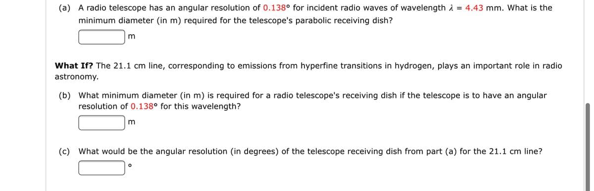 (a) A radio telescope has an angular resolution of 0.138° for incident radio waves of wavelength 2 = 4.43 mm. What is the
minimum diameter (in m) required for the telescope's parabolic receiving dish?
What If? The 21.1 cm line, corresponding to emissions from hyperfine transitions in hydrogen, plays an important role in radio
astronomy.
(b) What minimum diameter (in m) is required for a radio telescope's receiving dish if the telescope is to have an angular
resolution of 0.138° for this wavelength?
(c) What would be the angular resolution (in degrees) of the telescope receiving dish from part (a) for the 21.1 cm line?
