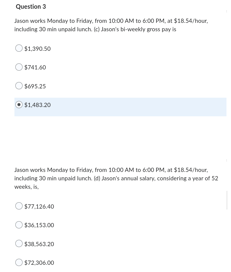 Question 3
Jason works Monday to Friday, from 10:00 AM to 6:00 PM, at $18.54/hour,
including 30 min unpaid lunch. (c) Jason's bi-weekly gross pay is
$1,390.50
$741.60
$695.25
$1,483.20
Jason works Monday to Friday, from 10:00 AM to 6:00 PM, at $18.54/hour,
including 30 min unpaid lunch. (d) Jason's annual salary, considering a year of 52
weeks, is,
$77,126.40
$36,153.00
$38,563.20
$72,306.00