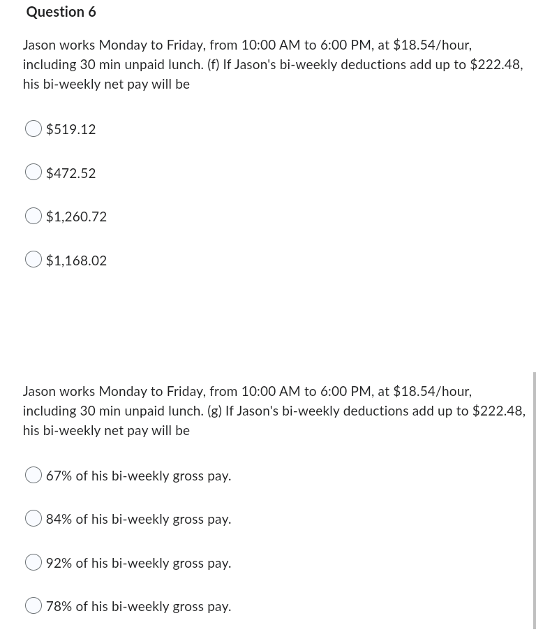 Question 6
Jason works Monday to Friday, from 10:00 AM to 6:00 PM, at $18.54/hour,
including 30 min unpaid lunch. (f) If Jason's bi-weekly deductions add up to $222.48,
his bi-weekly net pay will be
$519.12
$472.52
$1,260.72
$1,168.02
Jason works Monday to Friday, from 10:00 AM to 6:00 PM, at $18.54/hour,
including 30 min unpaid lunch. (g) If Jason's bi-weekly deductions add up to $222.48,
his bi-weekly net pay will be
67% of his bi-weekly gross pay.
84% of his bi-weekly gross pay.
92% of his bi-weekly gross pay.
78% of his bi-weekly gross pay.